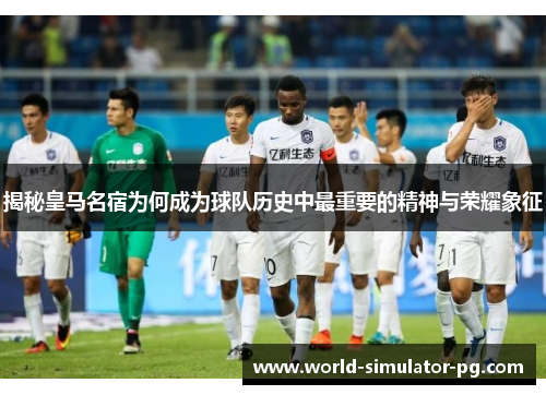 揭秘皇马名宿为何成为球队历史中最重要的精神与荣耀象征