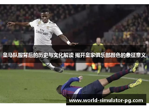 皇马队服背后的历史与文化解读 揭开皇家俱乐部颜色的象征意义