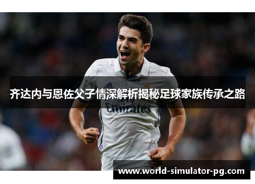 齐达内与恩佐父子情深解析揭秘足球家族传承之路 齐达内与恩佐父子情深解析揭秘足球家族传承之路