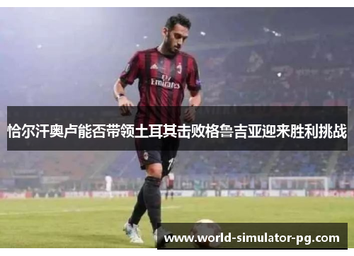 恰尔汗奥卢能否带领土耳其击败格鲁吉亚迎来胜利挑战