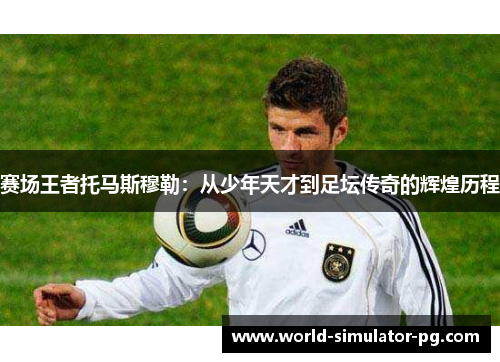 赛场王者托马斯穆勒：从少年天才到足坛传奇的辉煌历程