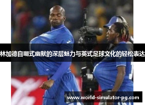 林加德自嘲式幽默的深层魅力与英式足球文化的轻松表达 林加德自嘲式幽默的深层魅力与英式足球文化的轻松表达