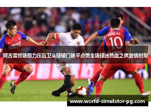 阿吉雷终场前力压后卫头球破门绝平点燃全场球迷热血之夜激情时刻